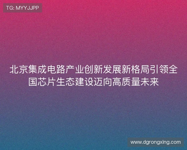 北京集成电路产业创新发展新格局引领全国芯片生态建设迈向高质量未来 北京集成电路产业创新发展新格局引领全国芯片生态建设迈向高质量未来